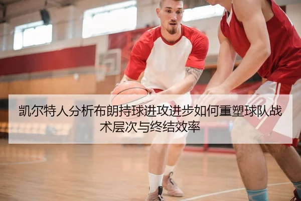 凯尔特人分析布朗持球进攻进步如何重塑球队战术层次与终结效率