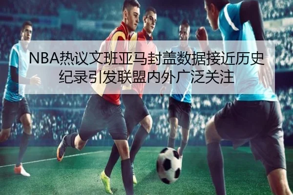 NBA热议文班亚马封盖数据接近历史纪录引发联盟内外广泛关注