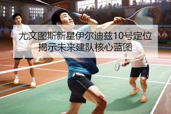尤文图斯新星伊尔迪兹10号定位揭示未来建队核心蓝图